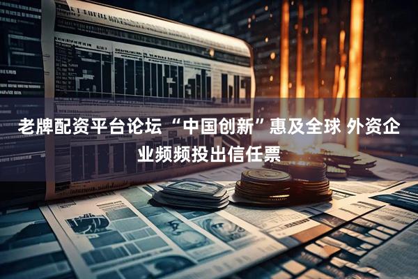 老牌配资平台论坛 “中国创新”惠及全球 外资企业频频投出信任票