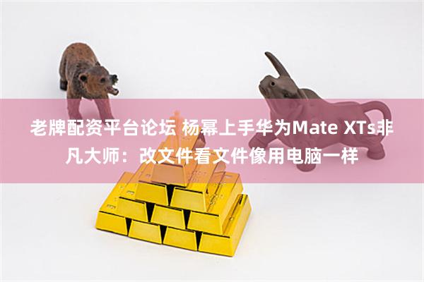 老牌配资平台论坛 杨幂上手华为Mate XTs非凡大师：改文件看文件像用电脑一样