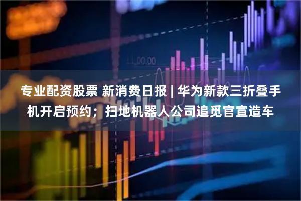 专业配资股票 新消费日报 | 华为新款三折叠手机开启预约；扫地机器人公司追觅官宣造车