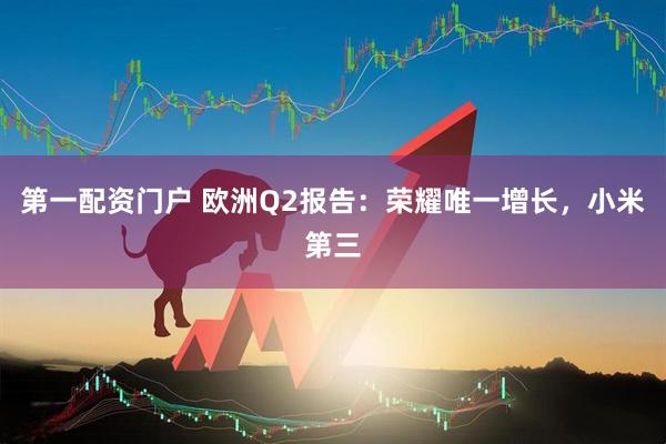 第一配资门户 欧洲Q2报告：荣耀唯一增长，小米第三
