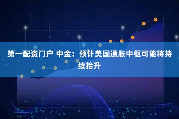 第一配资门户 中金：预计美国通胀中枢可能将持续抬升