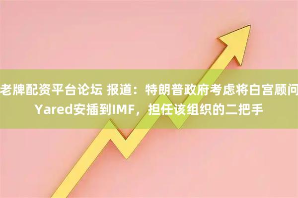 老牌配资平台论坛 报道：特朗普政府考虑将白宫顾问Yared安插到IMF，担任该组织的二把手