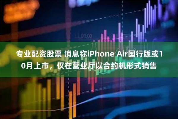 专业配资股票 消息称iPhone Air国行版或10月上市，仅在营业厅以合约机形式销售
