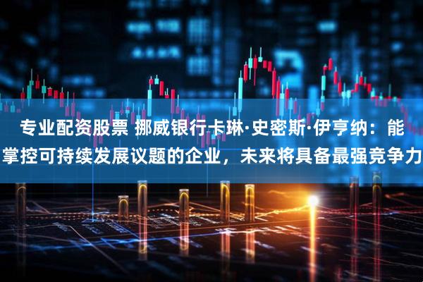 专业配资股票 挪威银行卡琳·史密斯·伊亨纳：能掌控可持续发展议题的企业，未来将具备最强竞争力