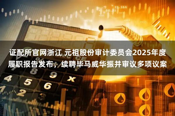 证配所官网浙江 元祖股份审计委员会2025年度履职报告发布，续聘毕马威华振并审议多项议案