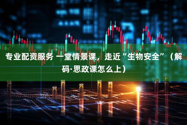 专业配资服务 一堂情景课，走近“生物安全”（解码·思政课怎么上）