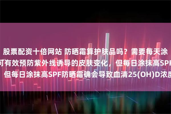 股票配资十倍网站 防晒霜算护肤品吗？需要每天涂吗？多项研究：防晒霜可有效预防紫外线诱导的皮肤变化，但每日涂抹高SPF防晒霜确会导致血清25(OH)D浓度降低