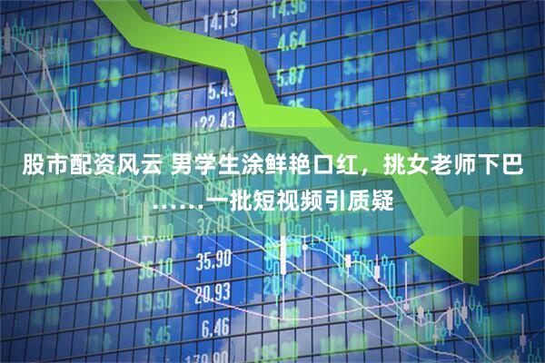 股市配资风云 男学生涂鲜艳口红，挑女老师下巴……一批短视频引质疑