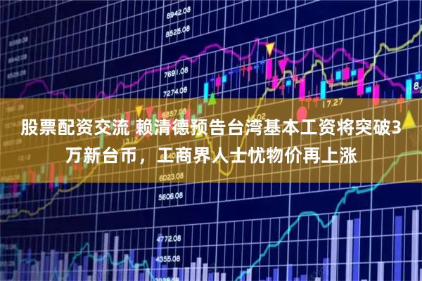 股票配资交流 赖清德预告台湾基本工资将突破3万新台币，工商界人士忧物价再上涨