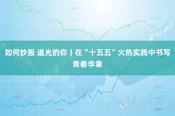 如何炒股 追光的你丨在“十五五”火热实践中书写青春华章