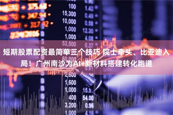 短期股票配资最简单三个技巧 院士牵头、比亚迪入局！广州南沙为AI+新材料搭建转化跑道