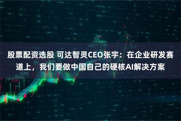股票配资选股 可达智灵CEO张宇：在企业研发赛道上，我们要做中国自己的硬核AI解决方案