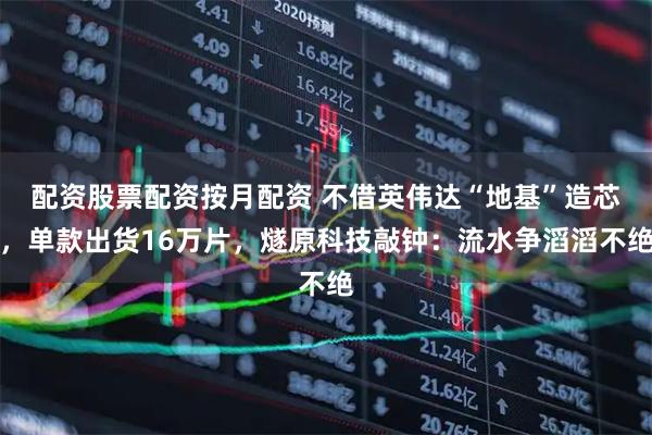 配资股票配资按月配资 不借英伟达“地基”造芯，单款出货16万片，燧原科技敲钟：流水争滔滔不绝
