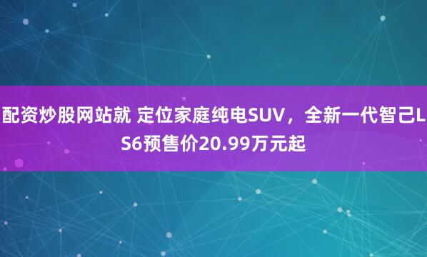 配资炒股网站就 定位家庭纯电SUV，全新一代智己LS6预售价20.99万元起
